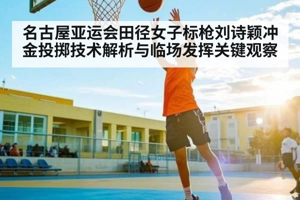 名古屋亚运会田径女子标枪刘诗颖冲金投掷技术解析与临场发挥关键观察