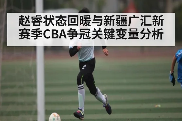 赵睿状态回暖与新疆广汇新赛季CBA争冠关键变量分析